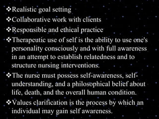 Realistic goal setting
Collaborative work with clients
Responsible and ethical practice
Therapeutic use of self is the ability to use one's
personality consciously and with full awareness
in an attempt to establish relatedness and to
structure nursing interventions.
The nurse must possess self-awareness, self-
understanding, and a philosophical belief about
life, death, and the overall human condition.
Values clarification is the process by which an
individual may gain self awareness.
 