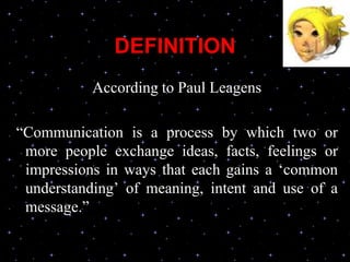 DEFINITION
According to Paul Leagens
“Communication is a process by which two or
more people exchange ideas, facts, feelings or
impressions in ways that each gains a ‘common
understanding’ of meaning, intent and use of a
message.”
 