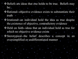 Beliefs are ideas that one holds to be true. Beliefs may
be:
Rational--objective evidence exists to substantiate their
truth
Irrational--an individual hold the idea as true despite
the existence of objective, contradictory evidence
Held on faith--ideas that an individual hold as true for
which no objective evidence exists
Sterotypical--the belief describes a concept in an
oversimplified or undifferentiated manner
 