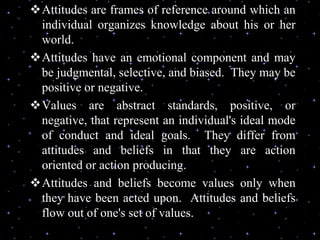 Attitudes are frames of reference around which an
individual organizes knowledge about his or her
world.
Attitudes have an emotional component and may
be judgmental, selective, and biased. They may be
positive or negative.
Values are abstract standards, positive, or
negative, that represent an individual's ideal mode
of conduct and ideal goals. They differ from
attitudes and beliefs in that they are action
oriented or action producing.
Attitudes and beliefs become values only when
they have been acted upon. Attitudes and beliefs
flow out of one's set of values.
 