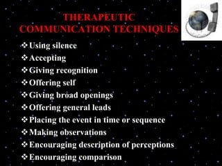 THERAPEUTIC
COMMUNICATION TECHNIQUES
Using silence
Accepting
Giving recognition
Offering self
Giving broad openings
Offering general leads
Placing the event in time or sequence
Making observations
Encouraging description of perceptions
Encouraging comparison
 