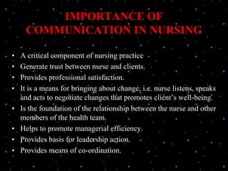 IMPORTANCE OF
COMMUNICATION IN NURSING
• A critical component of nursing practice
• Generate trust between nurse and clients.
• Provides professional satisfaction.
• It is a means for bringing about change, i.e. nurse listens, speaks
and acts to negotiate changes that promotes client’s well-being.
• Is the foundation of the relationship between the nurse and other
members of the health team.
• Helps to promote managerial efficiency.
• Provides basis for leadership action.
• Provides means of co-ordination.
 