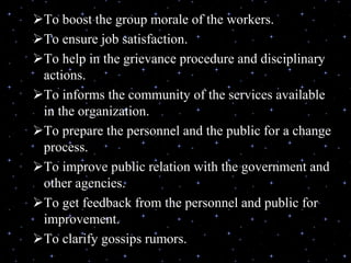 To boost the group morale of the workers.
To ensure job satisfaction.
To help in the grievance procedure and disciplinary
actions.
To informs the community of the services available
in the organization.
To prepare the personnel and the public for a change
process.
To improve public relation with the government and
other agencies.
To get feedback from the personnel and public for
improvement.
To clarify gossips rumors.
 
