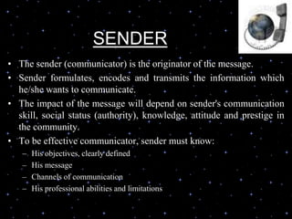 SENDER
• The sender (communicator) is the originator of the message.
• Sender formulates, encodes and transmits the information which
he/she wants to communicate.
• The impact of the message will depend on sender's communication
skill, social status (authority), knowledge, attitude and prestige in
the community.
• To be effective communicator, sender must know:
– His objectives, clearly defined
– His message
– Channels of communication
– His professional abilities and limitations
 