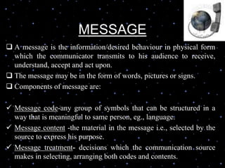 MESSAGE
 A message is the information/desired behaviour in physical form
which the communicator transmits to his audience to receive,
understand, accept and act upon.
 The message may be in the form of words, pictures or signs.
 Components of message are:
 Message code-any group of symbols that can be structured in a
way that is meaningful to same person, eg., language.
 Message content -the material in the message i.e., selected by the
source to express his purpose.
 Message treatment- decisions which the communication source
makes in selecting, arranging both codes and contents.
 