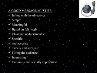 A GOOD MESSAGE MUST BE:
 In line with the objectives
 Simple
 Meaningful
 Based on felt needs
 Clear and understandable
 Specific
 and accurate
 Timely and adequate
 Fitting the audience
 Interesting
 Culturally and socially appropriate
 