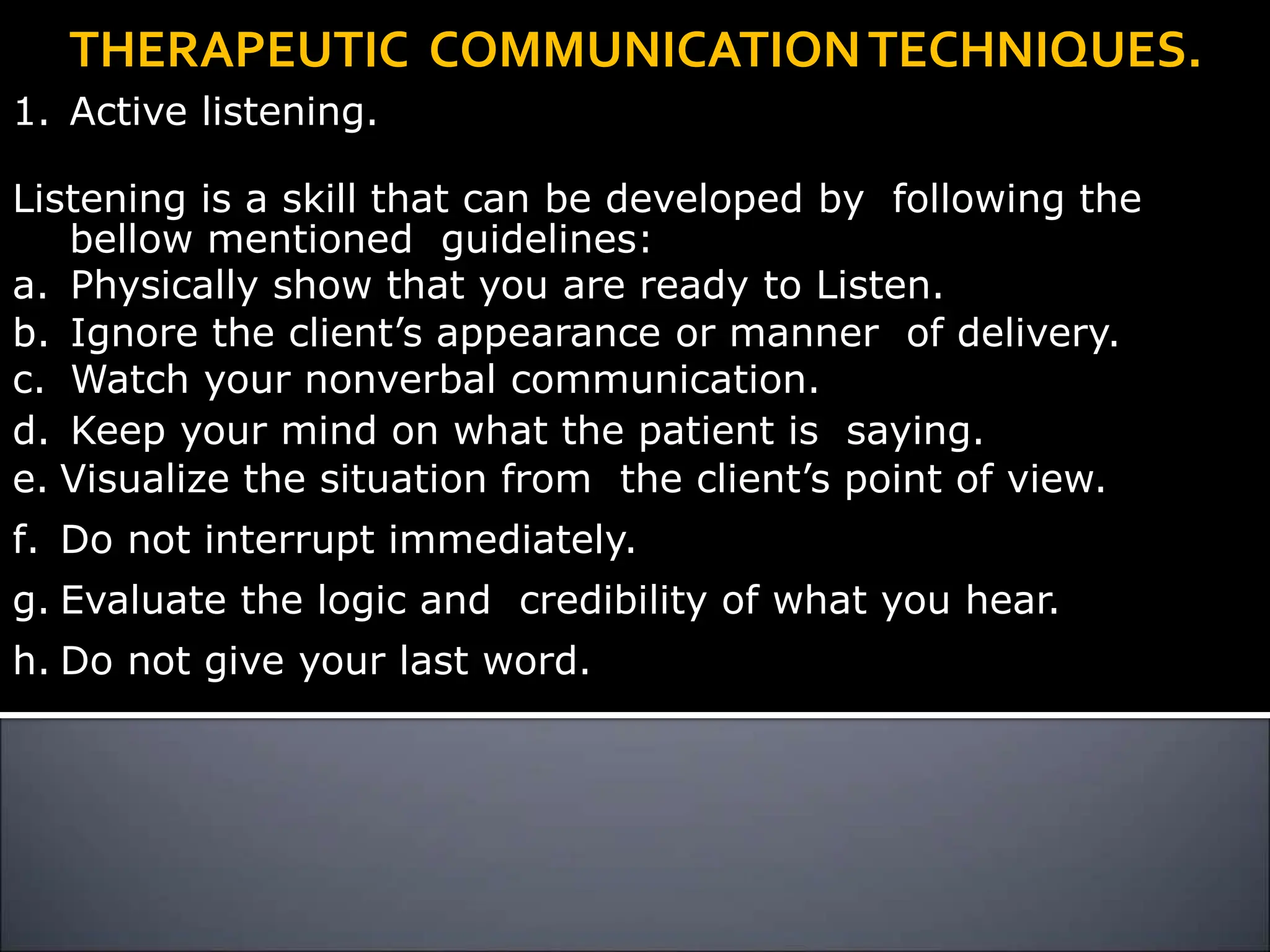 THERAPEUTIC COMMUNICATIONTECHNIQUES.
1. Active listening.
Listening is a skill that can be developed by following the
bellow mentioned guidelines:
a. Physically show that you are ready to Listen.
b. Ignore the client’s appearance or manner of delivery.
c. Watch your nonverbal communication.
d. Keep your mind on what the patient is saying.
e. Visualize the situation from the client’s point of view.
f. Do not interrupt immediately.
g. Evaluate the logic and credibility of what you hear.
h. Do not give your last word.
 