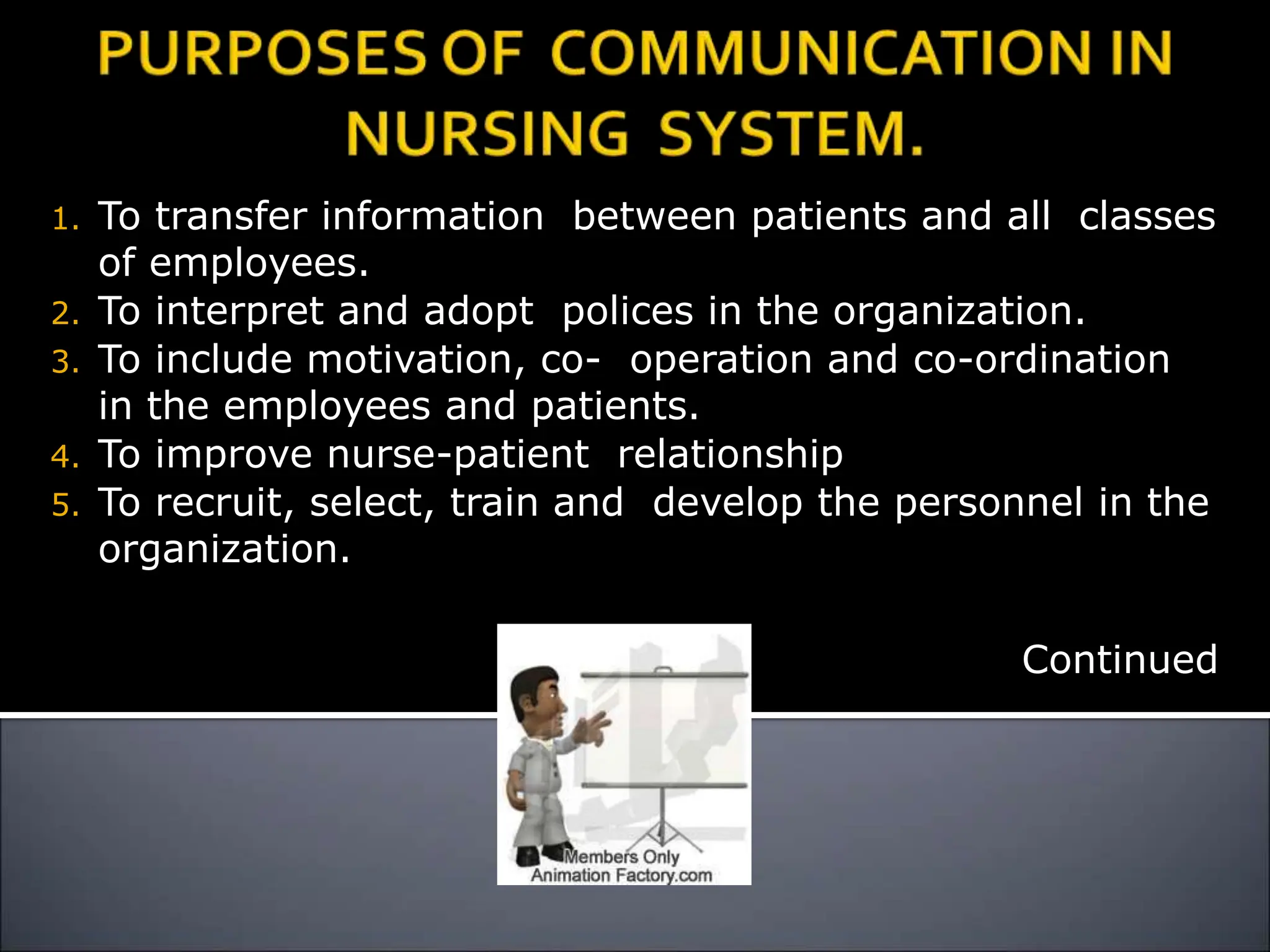1. To transfer information between patients and all classes
of employees.
2. To interpret and adopt polices in the organization.
3. To include motivation, co- operation and co-ordination
in the employees and patients.
4. To improve nurse-patient relationship
5. To recruit, select, train and develop the personnel in the
organization.
Continued
 