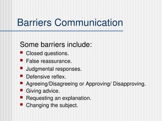 Barriers Communication
Some barriers include:
 Closed questions.
 False reassurance.
 Judgmental responses.
 Defensive reflex.
 Agreeing/Disagreeing or Approving/ Disapproving.
 Giving advice.
 Requesting an explanation.
 Changing the subject.
 