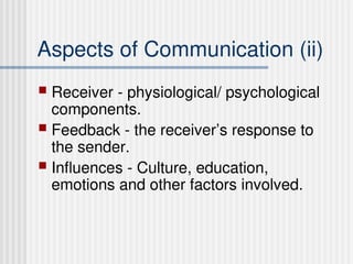 Aspects of Communication (ii)
 Receiver - physiological/ psychological
components.
 Feedback - the receiver’s response to
the sender.
 Influences - Culture, education,
emotions and other factors involved.
 