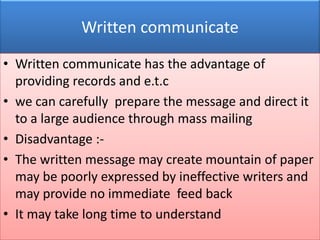 Written communicate

• Written communicate has the advantage of
  providing records and e.t.c
• we can carefully prepare the message and direct it
  to a large audience through mass mailing
• Disadvantage :-
• The written message may create mountain of paper
  may be poorly expressed by ineffective writers and
  may provide no immediate feed back
• It may take long time to understand
 