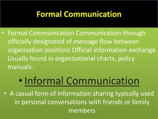 Formal Communication

• Formal Communication Communication through
  officially designated of message flow between
  organization positions Official information exchange
  Usually found in organizational charts, policy
  manuals.

     • Informal Communication
• A casual form of information sharing typically used
   in personal conversations with friends or family
                       members
 