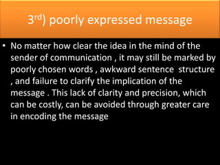 3rd) poorly expressed message
• No matter how clear the idea in the mind of the
  sender of communication , it may still be marked by
  poorly chosen words , awkward sentence structure
  , and failure to clarify the implication of the
  message . This lack of clarity and precision, which
  can be costly, can be avoided through greater care
  in encoding the message
 