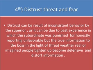 4th) Distrust threat and fear

• Distrust can be result of inconsistent behavior by
 the superior , or it can be due to past experience in
  which the subordinate was punished for honestly
  reporting unfavorable but the true information to
    the boss in the light of threat weather real or
 imagined people tighten up become defensive and
                 distort information .
 