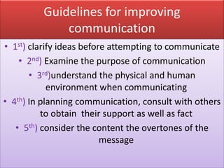 Guidelines for improving
             communication
• 1st) clarify ideas before attempting to communicate
    • 2nd) Examine the purpose of communication
       • 3rd)understand the physical and human
            environment when communicating
• 4th) In planning communication, consult with others
          to obtain their support as well as fact
   • 5th) consider the content the overtones of the
                          message
 