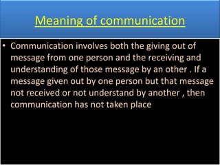 Meaning of communication
• Communication involves both the giving out of
  message from one person and the receiving and
  understanding of those message by an other . If a
  message given out by one person but that message
  not received or not understand by another , then
  communication has not taken place
 