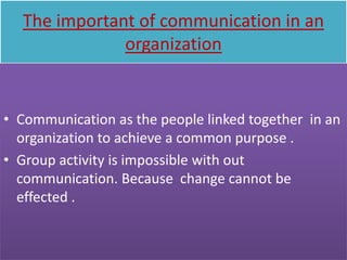 The important of communication in an
              organization


• Communication as the people linked together in an
  organization to achieve a common purpose .
• Group activity is impossible with out
  communication. Because change cannot be
  effected .
 