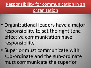 Responsibility for communication in an
               organization

• Organizational leaders have a major
  responsibility to set the right tone
  effective communication have
  responsibility
• Superior must communicate with
  sub-ordinate and the sub-ordinate
  must communicate the superior
 