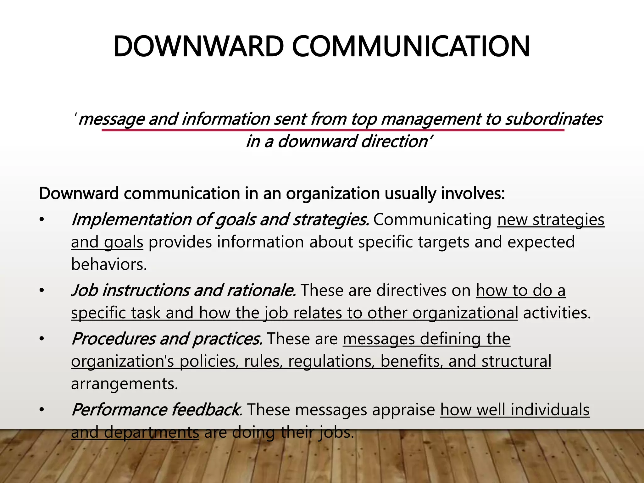DOWNWARD COMMUNICATION
‘message and information sent from top management to subordinates
in a downward direction’
Downward communication in an organization usually involves:
• Implementation of goals and strategies. Communicating new strategies
and goals provides information about specific targets and expected
behaviors.
• Job instructions and rationale. These are directives on how to do a
specific task and how the job relates to other organizational activities.
• Procedures and practices. These are messages defining the
organization's policies, rules, regulations, benefits, and structural
arrangements.
• Performance feedback. These messages appraise how well individuals
and departments are doing their jobs.
 