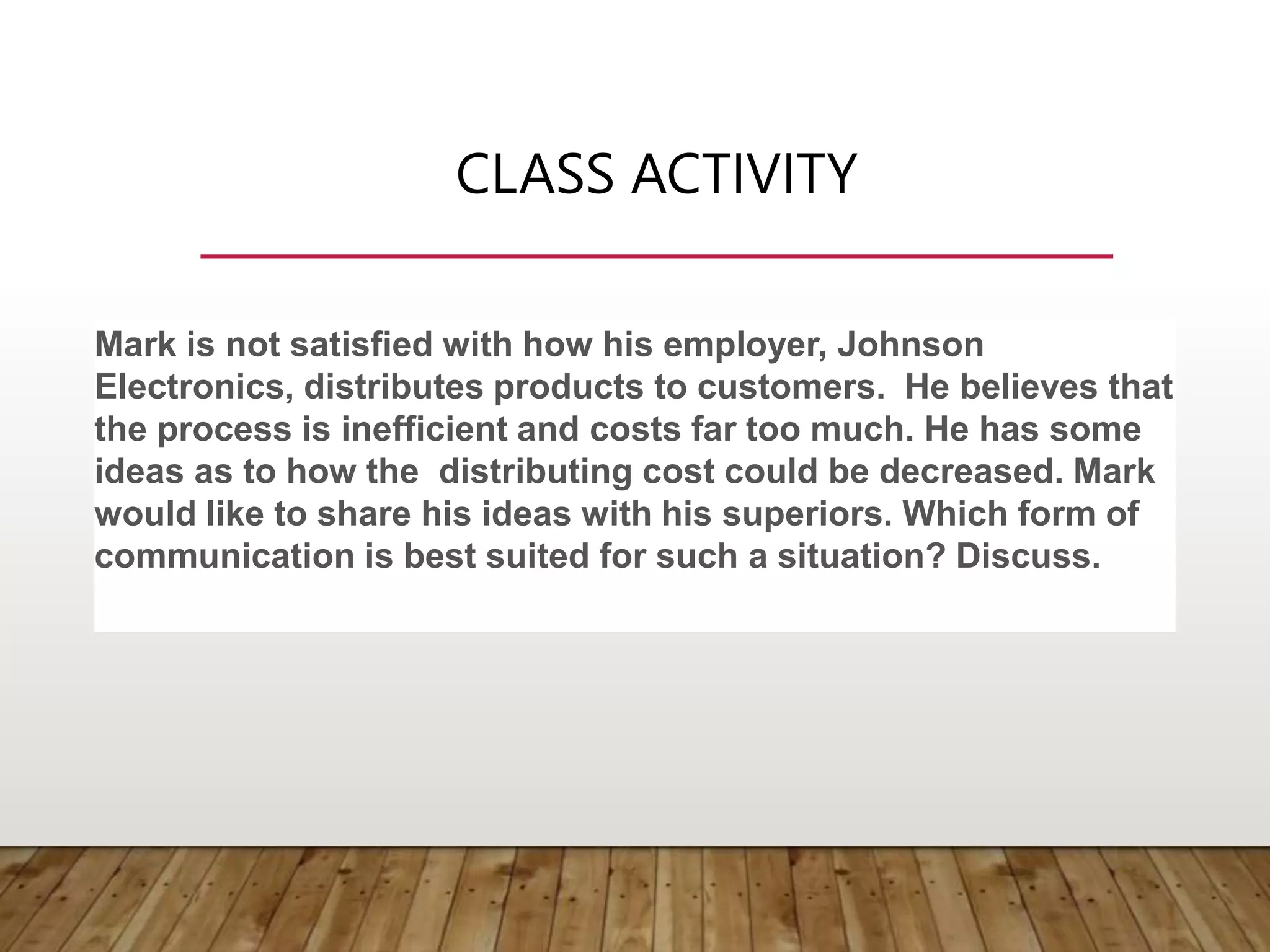 CLASS ACTIVITY
Mark is not satisfied with how his employer, Johnson
Electronics, distributes products to customers. He believes that
the process is inefficient and costs far too much. He has some
ideas as to how the distributing cost could be decreased. Mark
would like to share his ideas with his superiors. Which form of
communication is best suited for such a situation? Discuss.
 