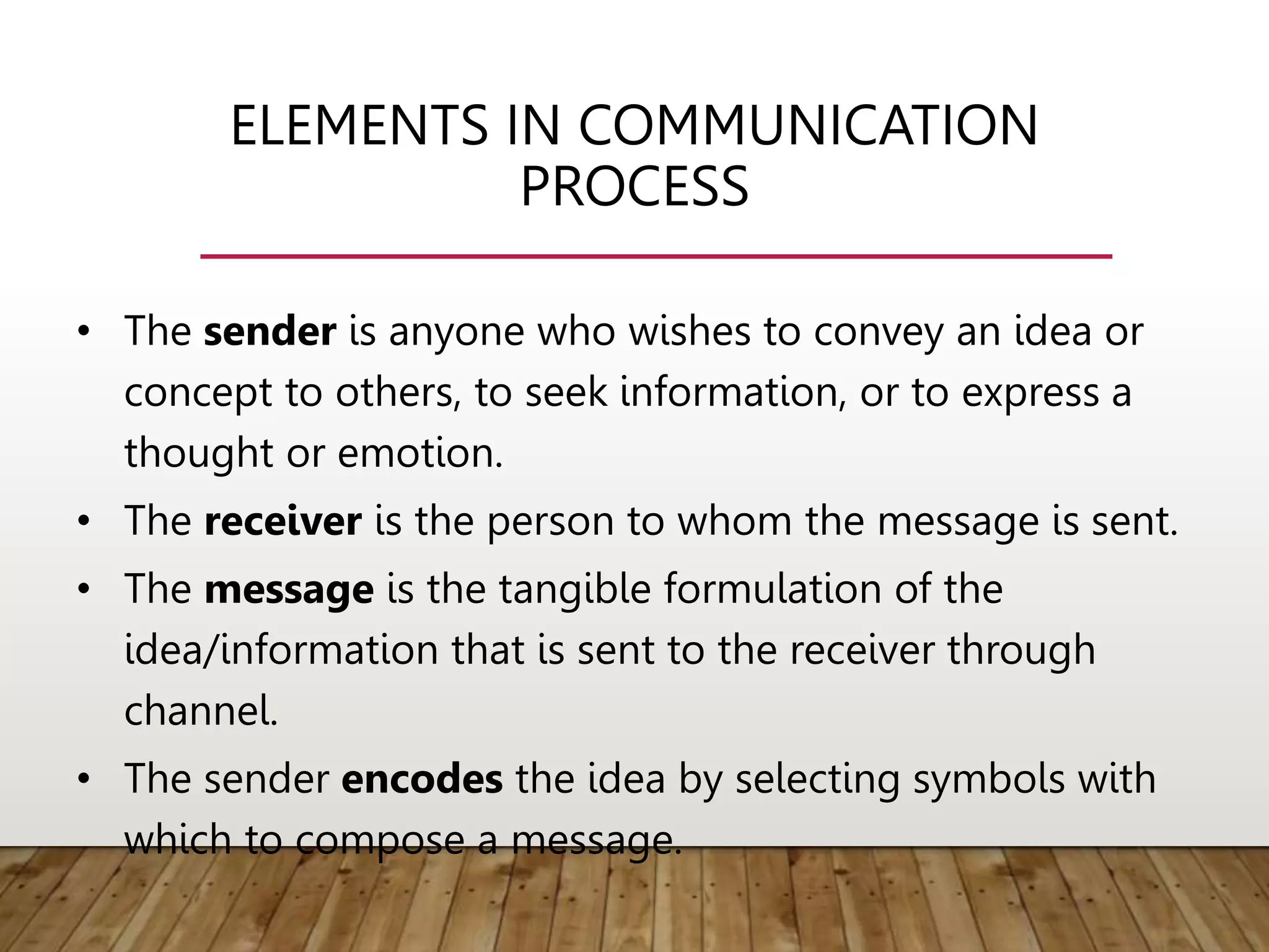 ELEMENTS IN COMMUNICATION
PROCESS
• The sender is anyone who wishes to convey an idea or
concept to others, to seek information, or to express a
thought or emotion.
• The receiver is the person to whom the message is sent.
• The message is the tangible formulation of the
idea/information that is sent to the receiver through
channel.
• The sender encodes the idea by selecting symbols with
which to compose a message.
 