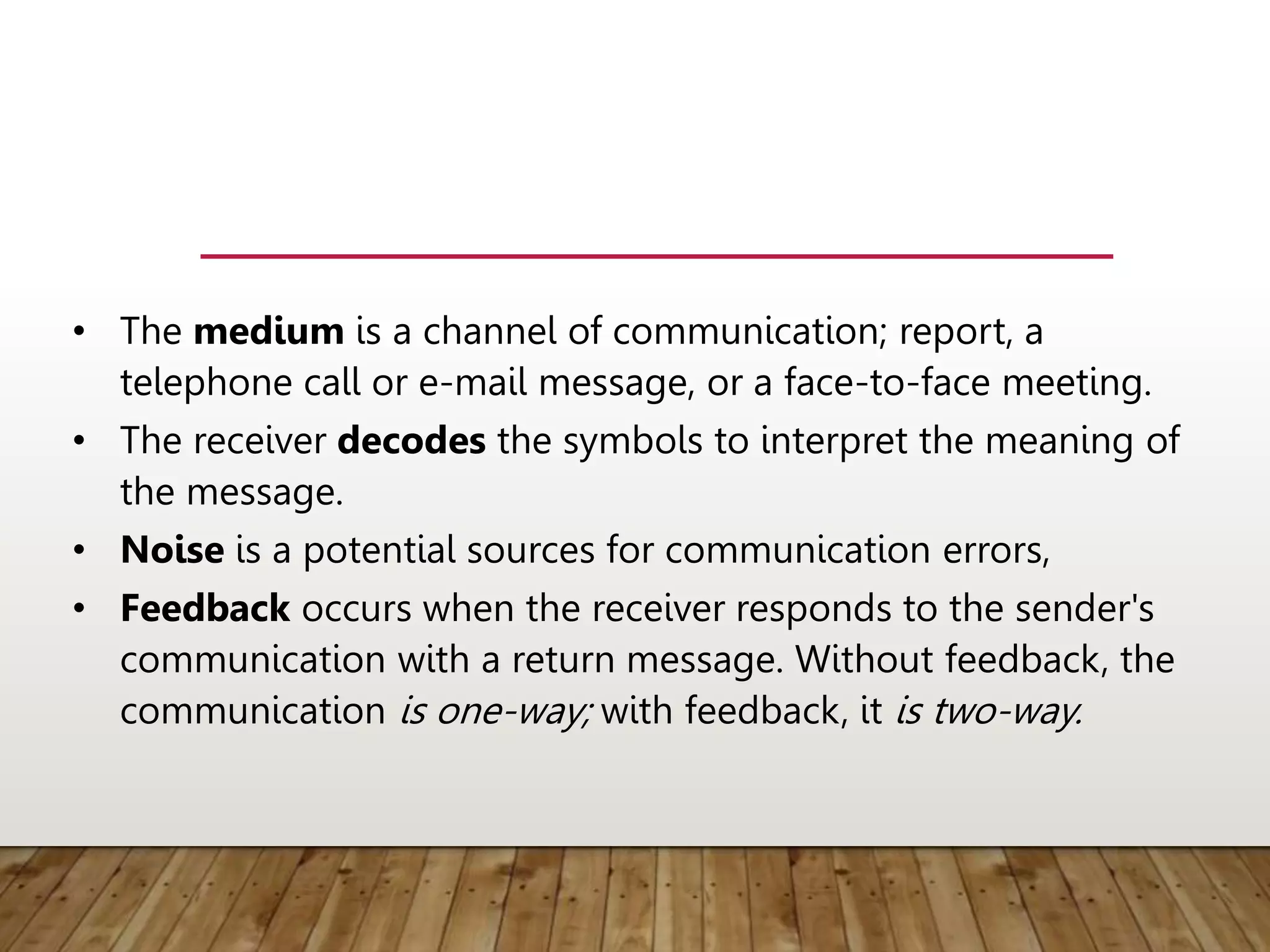• The medium is a channel of communication; report, a
telephone call or e-mail message, or a face-to-face meeting.
• The receiver decodes the symbols to interpret the meaning of
the message.
• Noise is a potential sources for communication errors,
• Feedback occurs when the receiver responds to the sender's
communication with a return message. Without feedback, the
communication is one-way; with feedback, it is two-way.
 