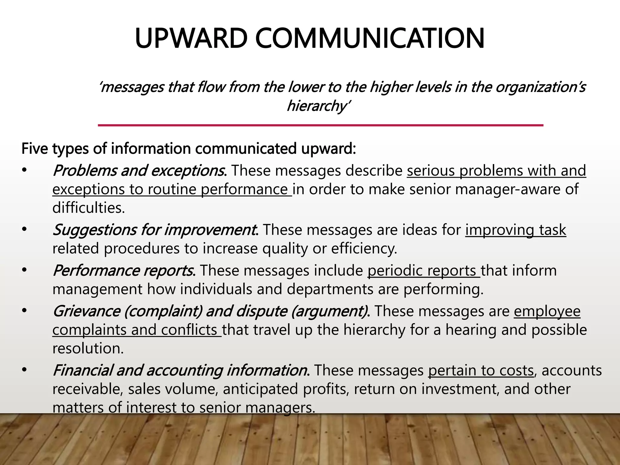 UPWARD COMMUNICATION
‘messages that flow from the lower to the higher levels in the organization’s
hierarchy’
Five types of information communicated upward:
• Problems and exceptions. These messages describe serious problems with and
exceptions to routine performance in order to make senior manager-aware of
difficulties.
• Suggestions for improvement. These messages are ideas for improving task
related procedures to increase quality or efficiency.
• Performance reports. These messages include periodic reports that inform
management how individuals and departments are performing.
• Grievance (complaint) and dispute (argument). These messages are employee
complaints and conflicts that travel up the hierarchy for a hearing and possible
resolution.
• Financial and accounting information. These messages pertain to costs, accounts
receivable, sales volume, anticipated profits, return on investment, and other
matters of interest to senior managers.
 