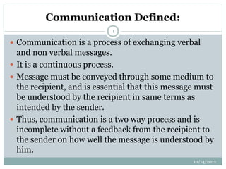 Communication Defined:
                            1

 Communication is a process of exchanging verbal
  and non verbal messages.
 It is a continuous process.
 Message must be conveyed through some medium to
  the recipient, and is essential that this message must
  be understood by the recipient in same terms as
  intended by the sender.
 Thus, communication is a two way process and is
  incomplete without a feedback from the recipient to
  the sender on how well the message is understood by
  him.
                                                  10/14/2012
 
