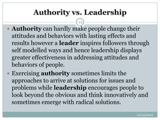 Authority vs. Leadership
                          24

 Authority can hardly make people change their
  attitudes and behaviors with lasting effects and
  results however a leader inspires followers through
  self modelled ways and hence leadership displays
  greater effectiveness in addressing attitudes and
  behaviors of people.
 Exercising authority sometimes limits the
  approaches to arrive at solutions for issues and
  problems while leadership encourages people to
  look beyond the obvious and think innovatively and
  sometimes emerge with radical solutions.
                                                10/14/2012
 