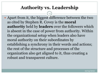 Authority vs. Leadership
                           25

 Apart from it, the biggest difference between the two
 as cited by Stephen R. Covey is the moral
 authority held by leaders over the followers which
 is absent in the case of power from authority. Within
 the organizational setup when leaders also have
 moral authority on their subordinates by
 establishing a synchrony in their words and actions;
 the rest of the structure and processes of the
 organization also get aligned to it, thus creating a
 robust and transparent culture.


                                                 10/14/2012
 