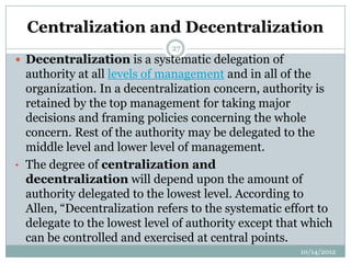 Centralization and Decentralization
                              27
 Decentralization is a systematic delegation of
  authority at all levels of management and in all of the
  organization. In a decentralization concern, authority is
  retained by the top management for taking major
  decisions and framing policies concerning the whole
  concern. Rest of the authority may be delegated to the
  middle level and lower level of management.
• The degree of centralization and
  decentralization will depend upon the amount of
  authority delegated to the lowest level. According to
  Allen, “Decentralization refers to the systematic effort to
  delegate to the lowest level of authority except that which
  can be controlled and exercised at central points.
                                                      10/14/2012
 