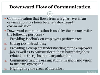 Downward Flow of Communication
                            10

 Communication that flows from a higher level in an
  organization to a lower level is a downward
  communication.
 Downward communication is used by the managers for
  the following purposes -
1. Providing feedback on employees performance;
2. Giving job instructions;
3. Providing a complete understanding of the employees
    job as well as to communicate them how their job is
    related to other jobs in the organization;
4. Communicating the organization’s mission and vision
    to the employees; and
5. Highlighting the areas of attention.
                                                       2/3/2013
 