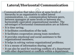 Lateral/Horizontal Communication
                              12
- Communication that takes place at same levels of
  hierarchy in an organization is called lateral
  communication, i.e., communication between peers,
  between managers at same levels or between any
  horizontally equivalent organizational member. The
  advantages of horizontal communication are as follows:
 It is time saving;
 It facilitates coordination of the task;
 It facilitates cooperation among team members;
 It provides emotional and social assistance to the
  organizational members;
 It helps in solving various organizational problems;
 It is a means of information sharing; and
 It can also be used for resolving conflicts of a department
  with other department or conflicts within a department.
                                                        2/3/2013
 