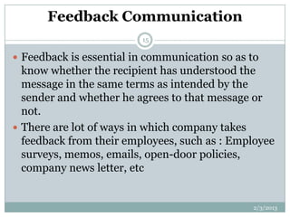 Feedback Communication
                         15

 Feedback is essential in communication so as to
  know whether the recipient has understood the
  message in the same terms as intended by the
  sender and whether he agrees to that message or
  not.
 There are lot of ways in which company takes
  feedback from their employees, such as : Employee
  surveys, memos, emails, open-door policies,
  company news letter, etc


                                               2/3/2013
 