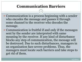 Communication Barriers
                           16

 Communication is a process beginning with a sender
  who encodes the message and passes it through
  some channel to the receiver who decodes the
  message.
 Communication is fruitful if and only if the messages
  sent by the sender are interpreted with same
  meaning by the receiver. If any kind of disturbance
  blocks any step of communication, the message will
  be destroyed. Due to such disturbances, managers in
  an organization face severe problems. Thus, the
  managers must locate such barriers and take steps to
  get rid of them.
                                                  2/3/2013
 