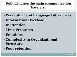 Following are the main communication
                barriers:
                   17


 Perceptual and Language Differences
 Information Overload
 Inattention
 Time Pressures
 Emotions
 Complexity in Organizational
  Structure
 Poor retention
                                  2/3/2013
 