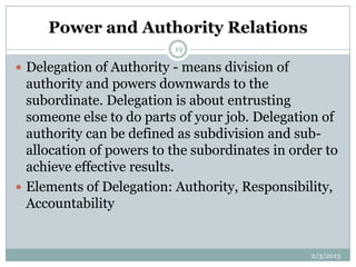 Power and Authority Relations
                          19

 Delegation of Authority - means division of
  authority and powers downwards to the
  subordinate. Delegation is about entrusting
  someone else to do parts of your job. Delegation of
  authority can be defined as subdivision and sub-
  allocation of powers to the subordinates in order to
  achieve effective results.
 Elements of Delegation: Authority, Responsibility,
  Accountability


                                                 2/3/2013
 