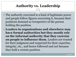 Authority vs. Leadership
                           22

 The authority exercised is a kind of legitimate power
  and people follow figures exercising it, because their
  positions demand so irrespective of the person
  holding the position.
 Leaders in organizations and elsewhere may
  have formal authorities but they mostly rely
  on the informal authority that they exercise
  on people to influence them. Leaders are trusted
  for their judgment and respected for their expertise,
  integrity, etc., and hence followed and not because
  they hold a certain position.
                                                   2/3/2013
 