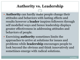 Authority vs. Leadership
                          24

 Authority can hardly make people change their
  attitudes and behaviors with lasting effects and
  results however a leader inspires followers through
  self modelled ways and hence leadership displays
  greater effectiveness in addressing attitudes and
  behaviors of people.
 Exercising authority sometimes limits the
  approaches to arrive at solutions for issues and
  problems while leadership encourages people to
  look beyond the obvious and think innovatively and
  sometimes emerge with radical solutions.
                                                 2/3/2013
 