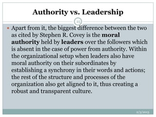 Authority vs. Leadership
                           25

 Apart from it, the biggest difference between the two
 as cited by Stephen R. Covey is the moral
 authority held by leaders over the followers which
 is absent in the case of power from authority. Within
 the organizational setup when leaders also have
 moral authority on their subordinates by
 establishing a synchrony in their words and actions;
 the rest of the structure and processes of the
 organization also get aligned to it, thus creating a
 robust and transparent culture.


                                                  2/3/2013
 