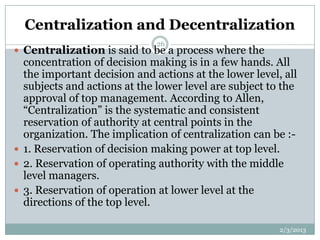 Centralization and Decentralization
                              26
 Centralization is said to be a process where the
  concentration of decision making is in a few hands. All
  the important decision and actions at the lower level, all
  subjects and actions at the lower level are subject to the
  approval of top management. According to Allen,
  “Centralization” is the systematic and consistent
  reservation of authority at central points in the
  organization. The implication of centralization can be :-
 1. Reservation of decision making power at top level.
 2. Reservation of operating authority with the middle
  level managers.
 3. Reservation of operation at lower level at the
  directions of the top level.

                                                        2/3/2013
 