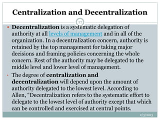 Centralization and Decentralization
                              27
 Decentralization is a systematic delegation of
  authority at all levels of management and in all of the
  organization. In a decentralization concern, authority is
  retained by the top management for taking major
  decisions and framing policies concerning the whole
  concern. Rest of the authority may be delegated to the
  middle level and lower level of management.
• The degree of centralization and
  decentralization will depend upon the amount of
  authority delegated to the lowest level. According to
  Allen, “Decentralization refers to the systematic effort to
  delegate to the lowest level of authority except that which
  can be controlled and exercised at central points.
                                                        2/3/2013
 