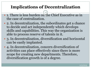 Implications of Decentralization
                            28
 1. There is less burden on the Chief Executive as in
  the case of centralization.
 2. In decentralization, the subordinates get a chance
  to decide and act independently which develops
  skills and capabilities. This way the organization is
  able to process reserve of talents in it.
 3. In decentralization, diversification and horizontal
  can be easily implanted.
 4. In decentralization, concern diversification of
  activities can place effectively since there is more
  scope for creating new departments. Therefore,
  diversification growth is of a degree.
                                                    2/3/2013
 