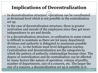 Implications of Decentralization
                                29
 In decentralization structure, operations can be coordinated
  at divisional level which is not possible in the centralization
  set up.
 In the case of decentralization structure, there is greater
  motivation and morale of the employees since they get more
  independence to act and decide.
 In a decentralization structure, co-ordination to some extent
  is difficult to maintain as there are lot many department
  divisions and authority is delegated to maximum possible
  extent, i.e., to the bottom most level delegation reaches.
  Centralization and decentralization are the categories by
  which the pattern of authority relationships became clear. The
  degree of centralization and de-centralization can be affected
  by many factors like nature of operation, volume of profits,
  number of departments, size of a concern, etc. The larger the
  size of a concern, a decentralization set up is suitable in it.
                                                           2/3/2013
 