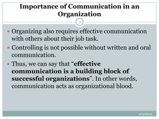 Importance of Communication in an
              Organization
                          3

 Organizing also requires effective communication
  with others about their job task.
 Controlling is not possible without written and oral
  communication.
 Thus, we can say that “effective
  communication is a building block of
  successful organizations”. In other words,
  communication acts as organizational blood.



                                                 2/3/2013
 