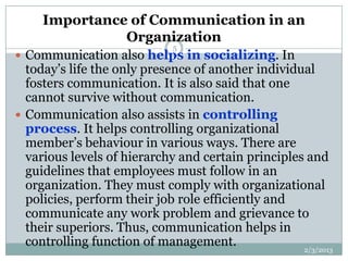 Importance of Communication in an
               Organization
                             5
 Communication also helps in socializing. In
  today’s life the only presence of another individual
  fosters communication. It is also said that one
  cannot survive without communication.
 Communication also assists in controlling
  process. It helps controlling organizational
  member’s behaviour in various ways. There are
  various levels of hierarchy and certain principles and
  guidelines that employees must follow in an
  organization. They must comply with organizational
  policies, perform their job role efficiently and
  communicate any work problem and grievance to
  their superiors. Thus, communication helps in
  controlling function of management.               2/3/2013
 