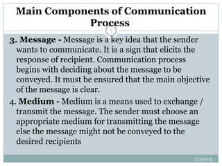 Main Components of Communication
            Process
                           7

3. Message - Message is a key idea that the sender
  wants to communicate. It is a sign that elicits the
  response of recipient. Communication process
  begins with deciding about the message to be
  conveyed. It must be ensured that the main objective
  of the message is clear.
4. Medium - Medium is a means used to exchange /
  transmit the message. The sender must choose an
  appropriate medium for transmitting the message
  else the message might not be conveyed to the
  desired recipients
                                                 2/3/2013
 