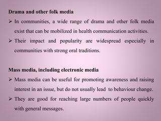 Drama and other folk media
 In communities, a wide range of drama and other folk media
exist that can be mobilized in health communication activities.
 Their impact and popularity are widespread especially in
communities with strong oral traditions.
Mass media, including electronic media
 Mass media can be useful for promoting awareness and raising
interest in an issue, but do not usually lead to behaviour change.
 They are good for reaching large numbers of people quickly
with general messages.
 