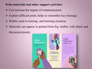 Print materials and other support activities
 Can increase the impact of communication.
 Explain difficult point, helps to remember key message.
 Widely used in training and learning situation.
 Materials can appear in printed form Eg: leaflet, wall charts and
discussion poster.
 