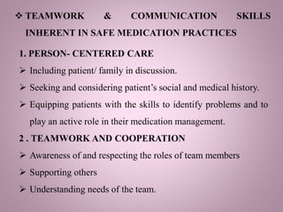  TEAMWORK & COMMUNICATION SKILLS
INHERENT IN SAFE MEDICATION PRACTICES
1. PERSON- CENTERED CARE
 Including patient/ family in discussion.
 Seeking and considering patient’s social and medical history.
 Equipping patients with the skills to identify problems and to
play an active role in their medication management.
2 . TEAMWORK AND COOPERATION
 Awareness of and respecting the roles of team members
 Supporting others
 Understanding needs of the team.
 